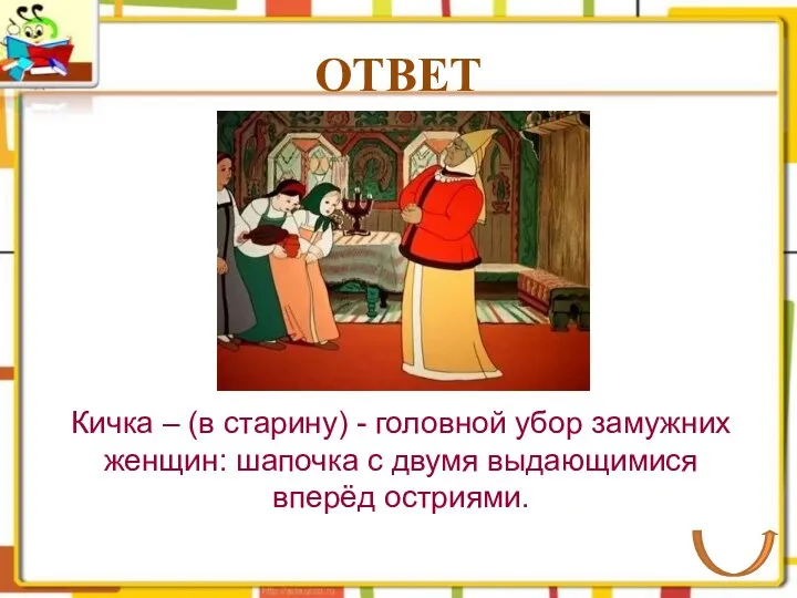 ОТВЕТ Кичка – (в старину) - головной убор замужних женщин: шапочка с двумя выдающимися вперёд остриями.