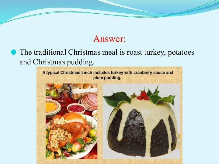 Answer: The traditional Christmas meal is roast turkey, potatoes and Christmas pudding.