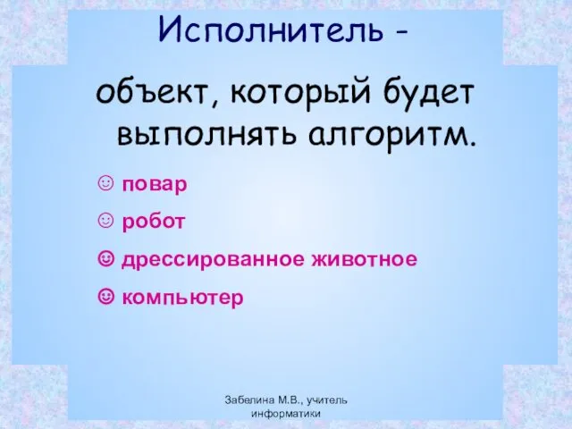 Исполнитель - объект, который будет выполнять алгоритм. повар робот дрессированное животное компьютер Забелина М.В., учитель информатики