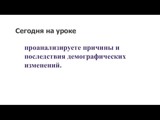 Сегодня на уроке проанализируете причины и последствия демографических изменений.