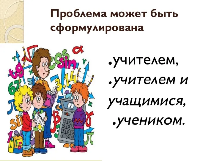 Проблема может быть сформулирована .учителем, .учителем и учащимися, .учеником.