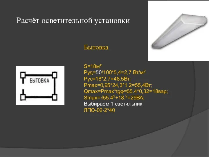 Расчёт осветительной установки Бытовка S=18м² Руд=50/100*5,4=2,7 Вт/м2 Рус=18*2,7=48,5Вт; Рmax=0,95*24,3*1,2=55,4Вт; Qmax=Рmax*tgφ=55.4*0,32=18вар; Smax=√55.42+18.2=29ВА; Выбираем 1 светильник ЛПО-02-2*40