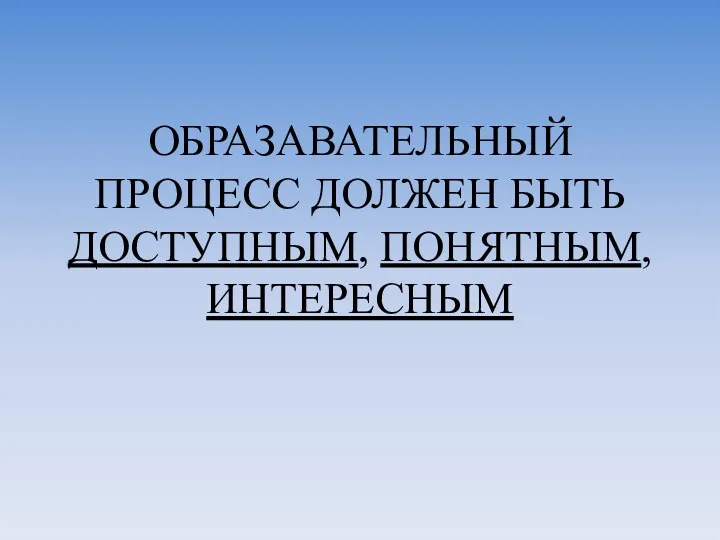 ОБРАЗАВАТЕЛЬНЫЙ ПРОЦЕСС ДОЛЖЕН БЫТЬ ДОСТУПНЫМ, ПОНЯТНЫМ, ИНТЕРЕСНЫМ