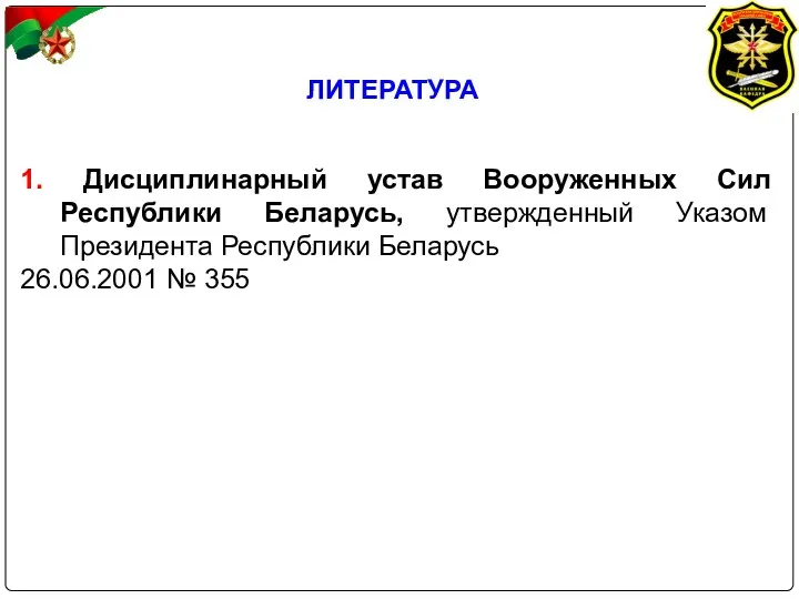 ЛИТЕРАТУРА 1. Дисциплинарный устав Вооруженных Сил Республики Беларусь, утвержденный Указом Президента Республики Беларусь 26.06.2001 № 355