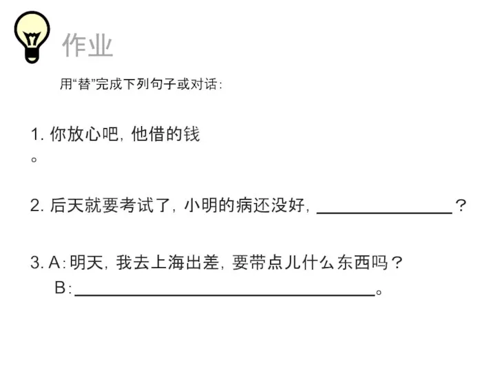 1. 你放心吧，他借的钱 。 3. A：明天，我去上海出差，要带点儿什么东西吗？ B： 。 作业 2. 后天就要考试了，小明的病还没好， ？ 用“替”完成下列句子或对话：