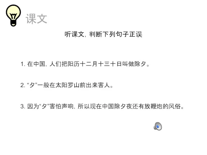 课文 听课文，判断下列句子正误 1. 在中国，人们把阳历十二月十三十日叫做除夕。 2. “夕”一般在太阳罗山前出来害人。 3. 因为“夕”害怕声响，所以现在中国除夕夜还有放鞭炮的风俗。