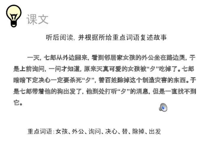 课文 听后阅读，并根据所给重点词语复述故事 一天，七郎从外边回来，看到邻居家女孩的外公坐在路边哭，于是上前询问，一问才知道，原来天真可爱的女孩被“夕”吃掉了。七郎暗暗下定决心一定要杀死“夕”，替百姓除掉这个制造灾害的东西。于是七郎带着他的狗出发了，他到处打听“夕”的消息，但是一直找不到它。 重点词语：女孩、外公、询问、决心、替、除掉、出发