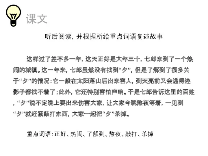 课文 听后阅读，并根据所给重点词语复述故事 这样过了差不多一年，这天正好是大年三十，七郎来到了一个热闹的城镇。这一年来，七郎虽然没有找到“夕”，但是了解到了很多关于“夕”的情况：它一般在太阳落山后出来害人，到天亮前又会逃得连影子都找不着了；此外，它还特别害怕声响。于是七郎告诉这里的百姓，“夕”说不定晚上要出来伤害大家，让大家今晚熬夜等着，一见到“夕”就赶紧敲打东西，大家一起把“夕”杀掉。 重点词语：正好、热闹、了解到、熬夜、敲打、杀掉