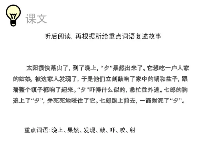 课文 听后阅读，再根据所给重点词语复述故事 太阳很快落山了，到了晚上，“夕”果然出来了。它想吃一户人家的姑娘，被这家人发现了，于是他们立刻敲响了家中的锅和盆子，跟着整个镇子都响了起来。“夕”吓得什么似的，急忙往外逃。七郎的狗追上了“夕”，并死死地咬住了它。七郎跑上前去，一箭射死了“夕”。 重点词语：晚上、果然、发现、敲、吓、咬、射