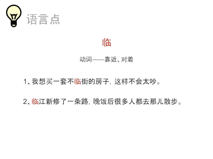 临 动词——靠近、对着 1、我想买一套不临街的房子，这样不会太吵。 2、临江新修了一条路，晚饭后很多人都去那儿散步。 语言点