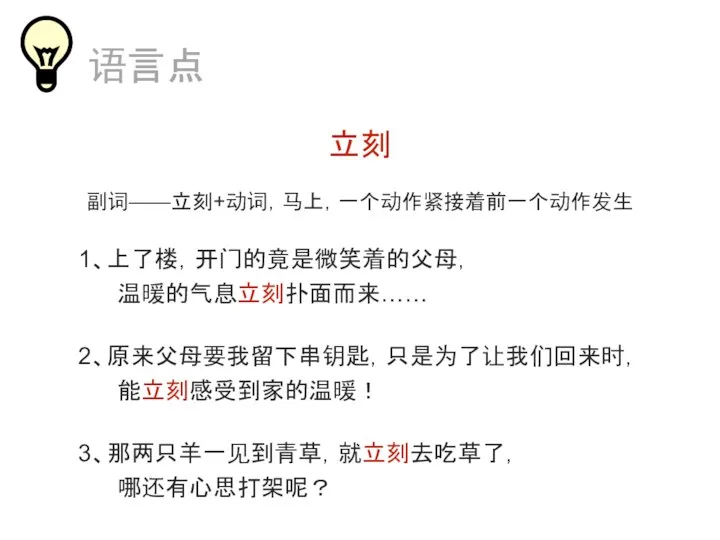 立刻 副词——立刻+动词，马上，一个动作紧接着前一个动作发生 1、上了楼，开门的竟是微笑着的父母， 温暖的气息立刻扑面而来…… 2、原来父母要我留下串钥匙，只是为了让我们回来时， 能立刻感受到家的温暖！ 语言点 3、那两只羊一见到青草，就立刻去吃草了， 哪还有心思打架呢？