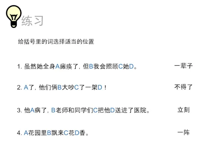 给括号里的词选择适当的位置 1. 虽然她全身A瘫痪了，但B我会照顾C她D。 2. A了，他们俩B大吵C了一架D！ 3. 他A病了，B老师和同学们C把他D送进了医院。 4. A花园里B飘来C花D香。 不得了 立刻 一阵 一辈子