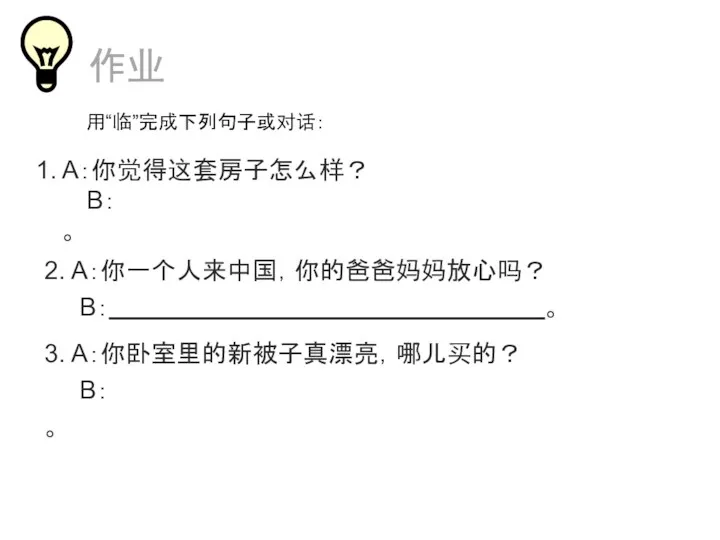 A：你觉得这套房子怎么样？ B： 。 3. A：你卧室里的新被子真漂亮，哪儿买的？ B： 。 作业 2. A：你一个人来中国，你的爸爸妈妈放心吗？ B： 。 用“临”完成下列句子或对话：