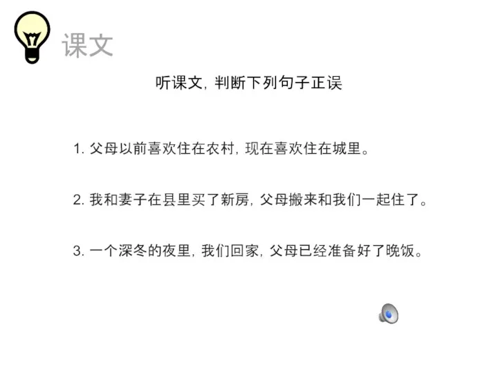 课文 听课文，判断下列句子正误 1. 父母以前喜欢住在农村，现在喜欢住在城里。 2. 我和妻子在县里买了新房，父母搬来和我们一起住了。 3. 一个深冬的夜里，我们回家，父母已经准备好了晚饭。