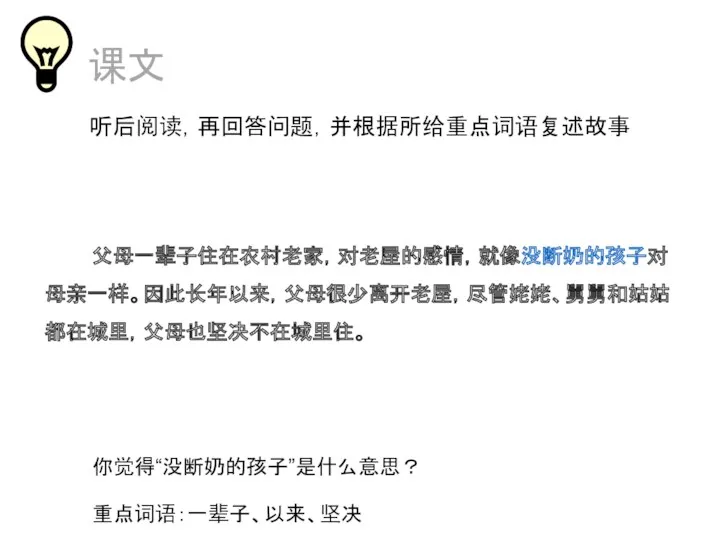 课文 听后阅读，再回答问题，并根据所给重点词语复述故事 父母一辈子住在农村老家，对老屋的感情，就像没断奶的孩子对母亲一样。因此长年以来，父母很少离开老屋，尽管姥姥、舅舅和姑姑都在城里，父母也坚决不在城里住。 你觉得“没断奶的孩子”是什么意思？ 重点词语：一辈子、以来、坚决