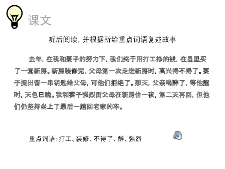 课文 听后阅读，并根据所给重点词语复述故事 去年，在我和妻子的努力下，我们终于用打工挣的钱，在县里买了一套新房。新房装修完，父母第一次走进新房时，高兴得不得了。妻子提出留一串钥匙给父母，可他们拒绝了。那天，父亲喝醉了，等他醒时，天色已晚。我和妻子强烈留父母在新房住一夜，第二天再回，但他们仍坚持坐上了最后一趟回老家的车。 重点词语：打工、装修、不得了、醉、强烈