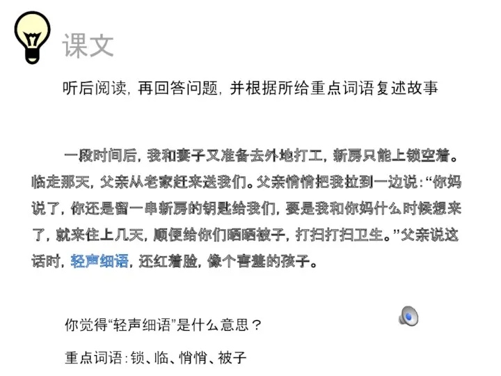 课文 听后阅读，再回答问题，并根据所给重点词语复述故事 一段时间后，我和妻子又准备去外地打工，新房只能上锁空着。临走那天，父亲从老家赶来送我们。父亲悄悄把我拉到一边说：“你妈说了，你还是留一串新房的钥匙给我们，要是我和你妈什么时候想来了，就来住上几天，顺便给你们晒晒被子，打扫打扫卫生。”父亲说这话时，轻声细语，还红着脸，像个害羞的孩子。 你觉得“轻声细语”是什么意思？ 重点词语：锁、临、悄悄、被子