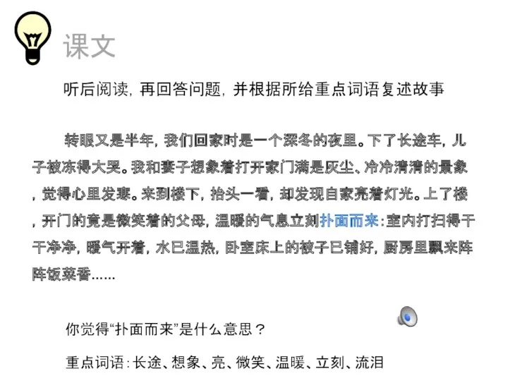 课文 转眼又是半年，我们回家时是一个深冬的夜里。下了长途车，儿子被冻得大哭。我和妻子想象着打开家门满是灰尘、冷冷清清的景象，觉得心里发寒。来到楼下，抬头一看，却发现自家亮着灯光。上了楼，开门的竟是微笑着的父母，温暖的气息立刻扑面而来：室内打扫得干干净净，暖气开着，水已温热，卧室床上的被子已铺好，厨房里飘来阵阵饭菜香...... 听后阅读，再回答问题，并根据所给重点词语复述故事 你觉得“扑面而来”是什么意思？ 重点词语：长途、想象、亮、微笑、温暖、立刻、流泪