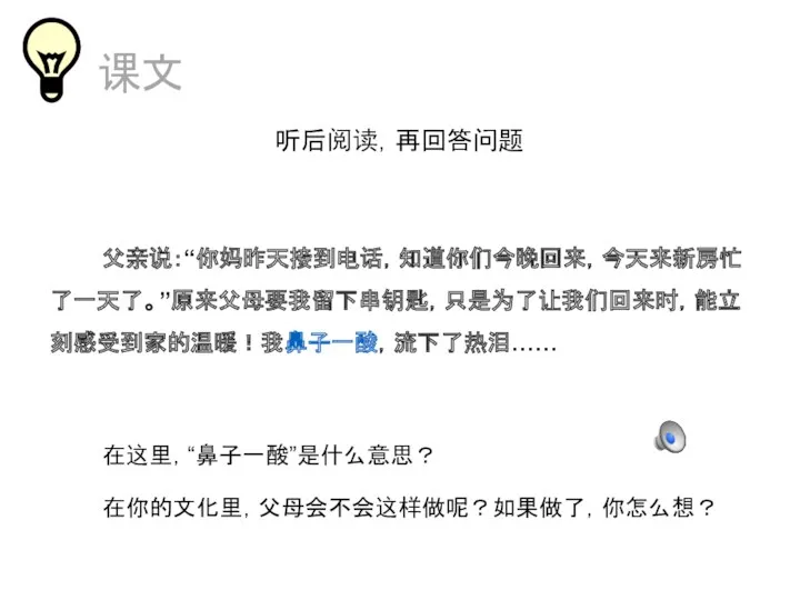 课文 听后阅读，再回答问题 父亲说：“你妈昨天接到电话，知道你们今晚回来，今天来新房忙了一天了。”原来父母要我留下串钥匙，只是为了让我们回来时，能立刻感受到家的温暖！我鼻子一酸，流下了热泪…… 在这里，“鼻子一酸”是什么意思？ 在你的文化里，父母会不会这样做呢？如果做了，你怎么想？