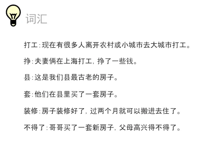 打工：现在有很多人离开农村或小城市去大城市打工。 套：他们在县里买了一套房子。 装修：房子装修好了，过两个月就可以搬进去住了。 不得了：哥哥买了一套新房子，父母高兴得不得了。 县：这是我们县最古老的房子。 词汇 挣：夫妻俩在上海打工，挣了一些钱。