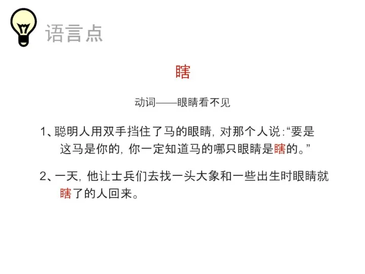 瞎 动词——眼睛看不见 1、聪明人用双手挡住了马的眼睛，对那个人说：“要是 这马是你的，你一定知道马的哪只眼睛是瞎的。” 2、一天，他让士兵们去找一头大象和一些出生时眼睛就 瞎了的人回来。 语言点