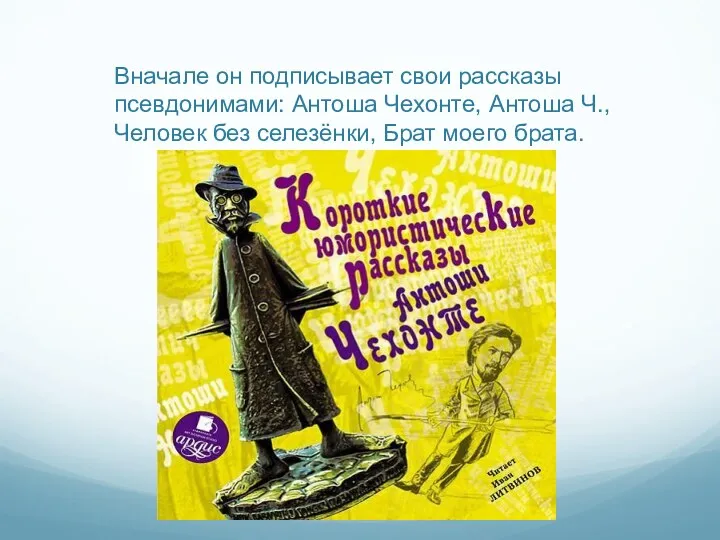 Вначале он подписывает свои рассказы псевдонимами: Антоша Чехонте, Антоша Ч., Человек без селезёнки, Брат моего брата.