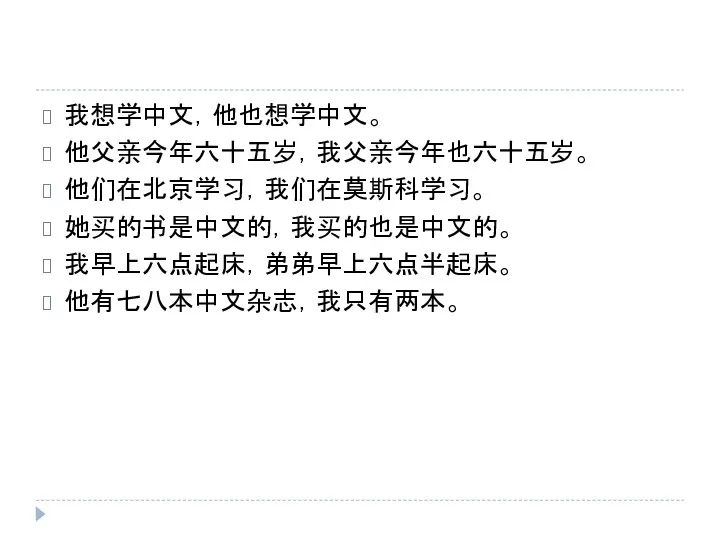 我想学中文，他也想学中文。 他父亲今年六十五岁，我父亲今年也六十五岁。 他们在北京学习，我们在莫斯科学习。 她买的书是中文的，我买的也是中文的。 我早上六点起床，弟弟早上六点半起床。 他有七八本中文杂志，我只有两本。