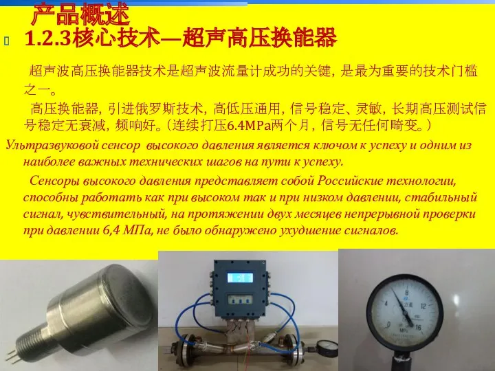 上海一诺仪表-质超研发中心 1.2.3核心技术—超声高压换能器 超声波高压换能器技术是超声波流量计成功的关键，是最为重要的技术门槛之一。 高压换能器，引进俄罗斯技术，高低压通用，信号稳定、灵敏，长期高压测试信号稳定无衰减，频响好。（连续打压6.4MPa两个月，信号无任何畸变。） Ультразвуковой сенсор высокого давления является ключом