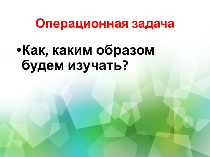 Операционная задача Как, каким образом будем изучать?