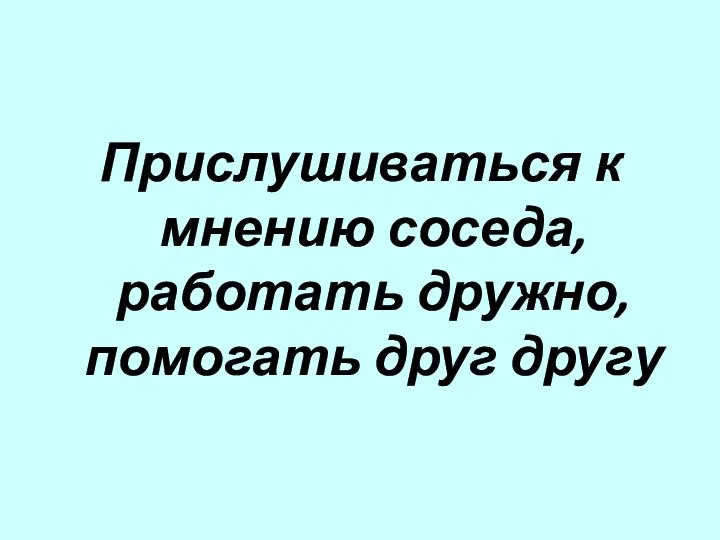 Прислушиваться к мнению соседа, работать дружно, помогать друг другу