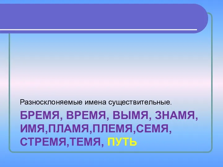 БРЕМЯ, ВРЕМЯ, ВЫМЯ, ЗНАМЯ,ИМЯ,ПЛАМЯ,ПЛЕМЯ,СЕМЯ,СТРЕМЯ,ТЕМЯ, ПУТЬ Разносклоняемые имена существительные.