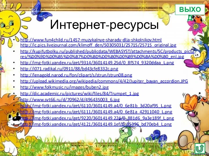 ВЫХОД Интернет-ресурсы http://www.fun4child.ru/1457-muzykalnye-sharady-dlja-shkolnikov.html http://ic.pics.livejournal.com/klimoff_den/50305031/25715/25715_original.jpg http://kupifutbolku.ru/published/publicdata/WEBASYST/attachments/SC/products_pictures/%D0%9D%D0%B5%D0%B7%D0%BD%D0%B0%D0%B9%D0%BA%D0%B0_enl.jpg http://img-fotki.yandex.ru/get/9314/36014149.25d/0_8f574_9320ddaa_L.png http://i071.radikal.ru/0911/88/bd43cfe8332c.png http://lenagold.narod.ru/fon/clipart/s/strun/strun08.png http://upload.wikimedia.org/wikipedia/commons/4/42/Jupiter_bayan_accordion.JPG http://www.folkmusic.ru/images/buben2.jpg http://dic.academic.ru/pictures/wiki/files/84/Trumpet_1.jpg http://www.svt66.ru/d/70962/d/496435003_6.jpg http://img-fotki.yandex.ru/get/6110/36014149.a4/0_6e81b_3d20af95_L.png http://img-fotki.yandex.ru/get/6111/36014149.a4/0_6e81a_42911040_L.png http://img-fotki.yandex.ru/get/9220/36014149.224/0_881d6_9a3e189f_L.png http://img-fotki.yandex.ru/get/4121/36014149.1ef/0_85396_bd70eb4_L.png