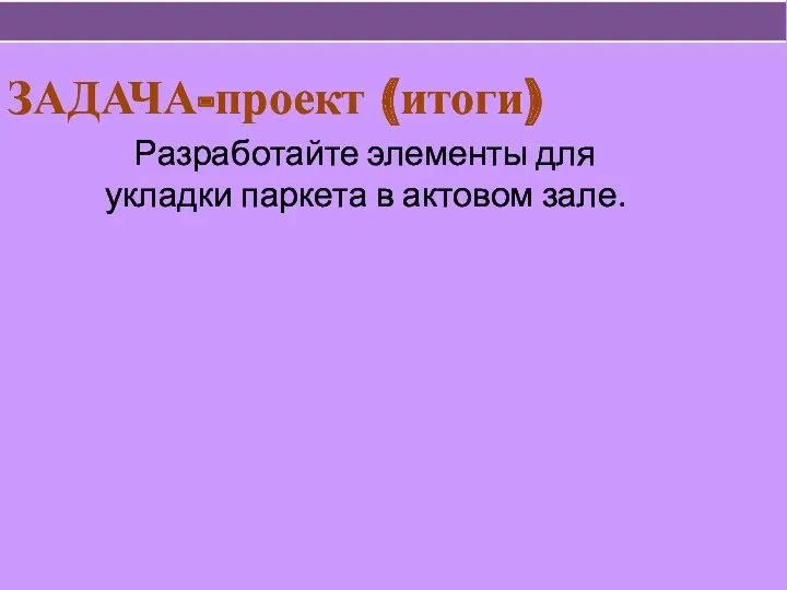 ЗАДАЧА-проект (итоги) Разработайте элементы для укладки паркета в актовом зале.