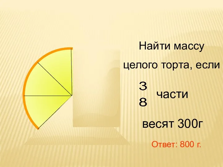 Найти массу целого торта, если части весят 300г Ответ: 800 г.