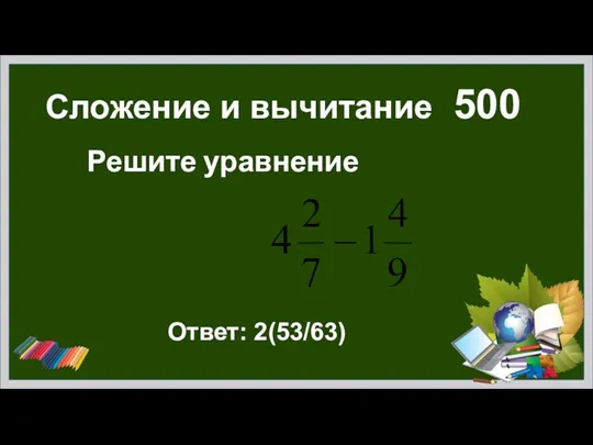 Сложение и вычитание 500 Решите уравнение Ответ: 2(53/63)