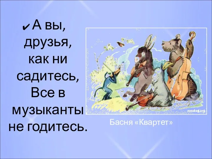 А вы, друзья, как ни садитесь, Все в музыканты не годитесь. Басня «Квартет»