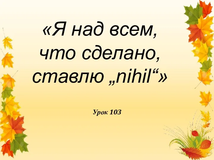 Урок 103 «Я над всем, что сделано, ставлю „nihil“»