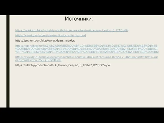 Источники: https://mokka.ru/blog/luchshie-noutbuki-tsena-kachestvo/#Lenovo_Legion_5_17ACH6H https://www.kp.ru/expert/elektronika/luchshie-noutbuki https://gethom.com/blog/как-выбрать-ноутбук/ https://top-raitingi.ru/%D1%82%D0%BE%D0%BF-10-%D0%BB%D1%83%D1%87%D1%88%D0%B8%D1%85-%D0%BD%D0%BE%D1%83%D1%82%D0%B1%D1%83%D0%BA%D0%BE%D0%B2-%D0%B4%D0%BB%D1%8F-%D1%81%D1%82%D1%83%D0%B4%D0%B5%D0%BD%D1%82%D0%BE%D0%B2-%D0%B8%D0%BD/ https://www.dgl.ru/technique/laptops/luchshie-noutbuki-dlja-graficheskogo-dizajna-v-2023-godu.htmlhttps://rulez.by/product/hp_255_g8_5n3l5ea/ https://rulez.by/product/noutbuk_lenovo_ideapad_3_17aba7_82rq005qrk/