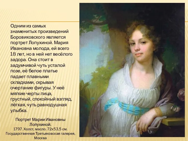 Одним из самых знаменитых произведений Боровиковского является портрет Лопухиной. Мария Ивановна молода, ей