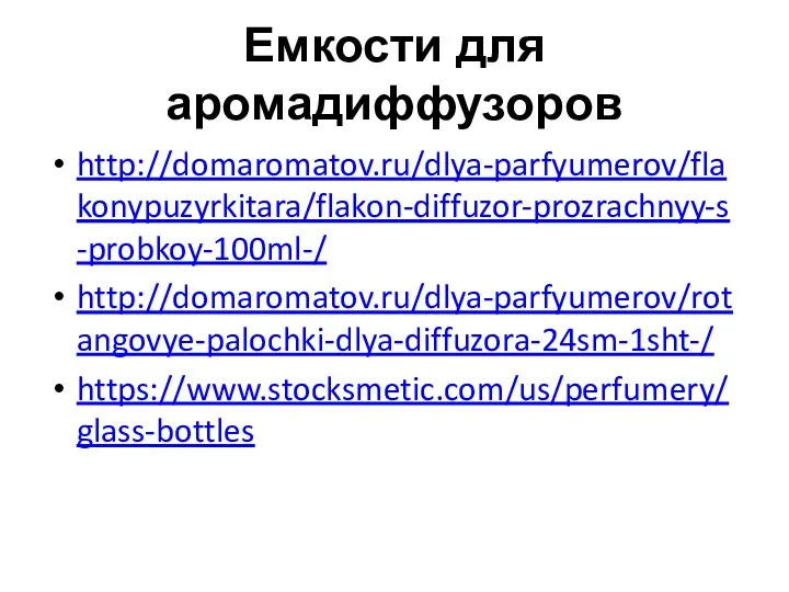 Емкости для аромадиффузоров http://domaromatov.ru/dlya-parfyumerov/flakonypuzyrkitara/flakon-diffuzor-prozrachnyy-s-probkoy-100ml-/ http://domaromatov.ru/dlya-parfyumerov/rotangovye-palochki-dlya-diffuzora-24sm-1sht-/ https://www.stocksmetic.com/us/perfumery/glass-bottles