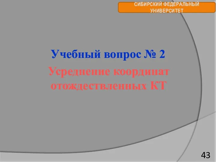 СИБИРСКИЙ ФЕДЕРАЛЬНЫЙ УНИВЕРСИТЕТ Учебный вопрос № 2 Усреднение координат отождествленных КТ