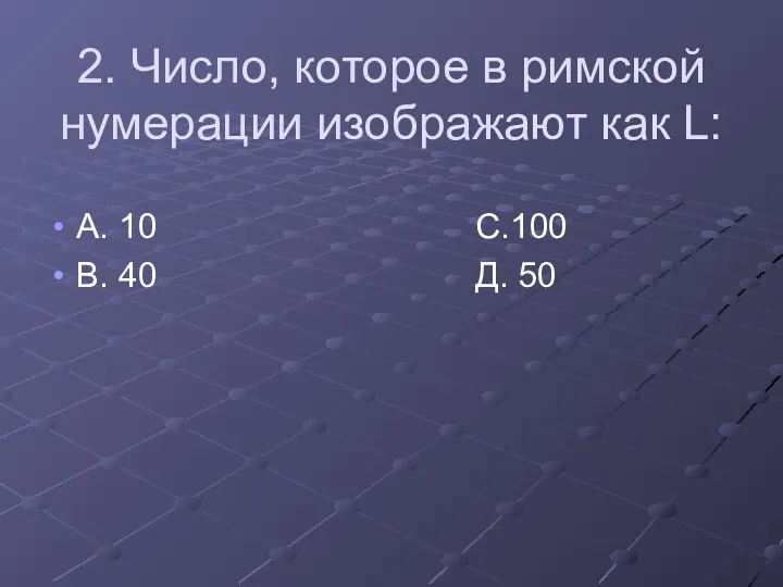 2. Число, которое в римской нумерации изображают как L: А. 10 С.100 В. 40 Д. 50