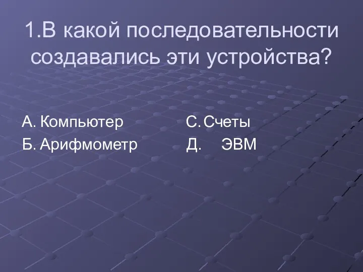 1.В какой последовательности создавались эти устройства? А. Компьютер С. Счеты Б. Арифмометр Д. ЭВМ