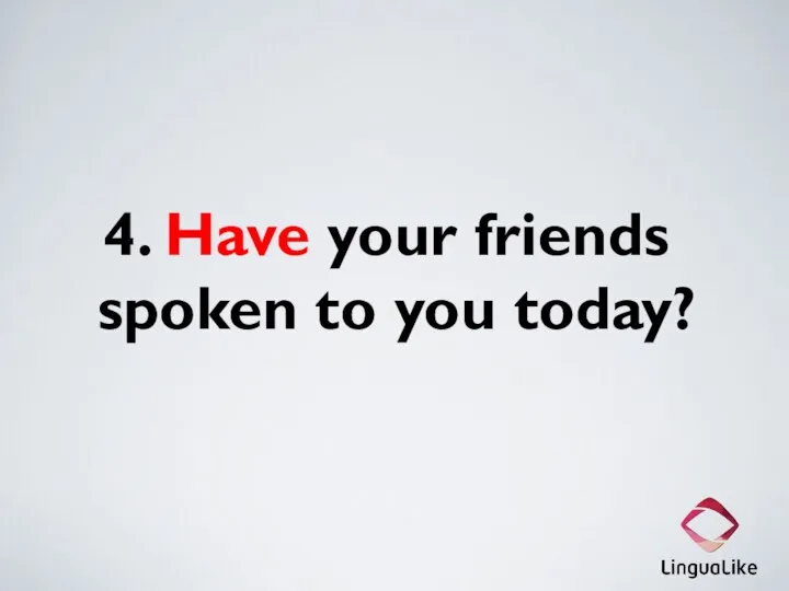 4. Have your friends spoken to you today?