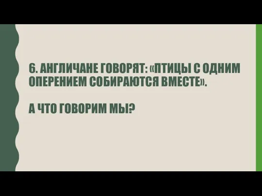 6. АНГЛИЧАНЕ ГОВОРЯТ: «ПТИЦЫ С ОДНИМ ОПЕРЕНИЕМ СОБИРАЮТСЯ ВМЕСТЕ». А ЧТО ГОВОРИМ МЫ?