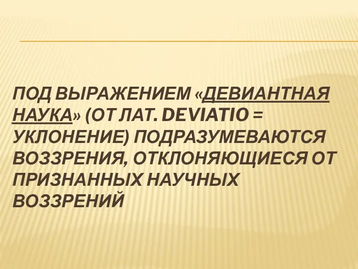 ПОД ВЫРАЖЕНИЕМ «ДЕВИАНТНАЯ НАУКА» (ОТ ЛАТ. DEVIATIO = УКЛОНЕНИЕ) ПОДРАЗУМЕВАЮТСЯ ВОЗЗРЕНИЯ, ОТКЛОНЯЮЩИЕСЯ ОТ ПРИЗНАННЫХ НАУЧНЫХ ВОЗЗРЕНИЙ