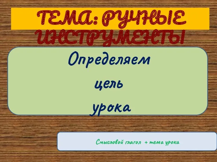 ТЕМА: РУЧНЫЕ ИНСТРУМЕНТЫ Определяем цель урока Смысловой глагол + тема урока