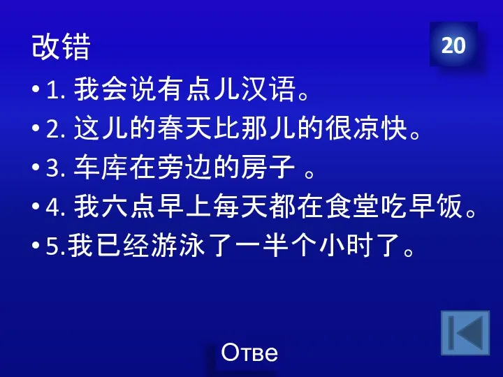 改错 1. 我会说有点儿汉语。 2. 这儿的春天比那儿的很凉快。 3. 车库在旁边的房子 。 4. 我六点早上每天都在食堂吃早饭。 5.我已经游泳了一半个小时了。 20