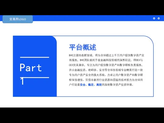 平台概述 BHE注册地在新加坡，将为全球超过上千万用户提供数字资产交易服务，BHE团队依托于在金融科技领域的深厚积淀，将DEX与CEX完美兼容，专注为用户提供数字资产和数字期权各类服务，并由金融投资、密码学、安全等全球各领域专业精英打造一款专为用户资产安全的强大系统。力求让用户数字资产和数字期权保值增值。凭借丰富的行业资源和顶级的技术能力为全球用户打造最安全、稳定、高效的加密数字资产投资环境。 Part 1 交易所LOGO