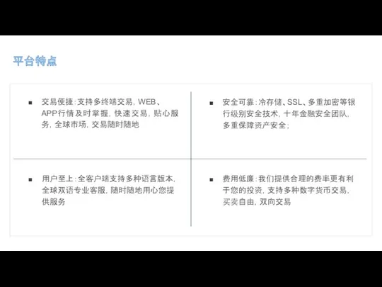 平台特点 交易便捷：支持多终端交易，WEB、 APP行情及时掌握，快速交易，贴心服务，全球市场，交易随时随地 安全可靠：冷存储、SSL、多重加密等银行级别安全技术，十年金融安全团队，多重保障资产安全； 用户至上：全客户端支持多种语言版本，全球双语专业客服，随时随地用心您提供服务 费用低廉：我们提供合理的费率更有利于您的投资，支持多种数字货币交易，买卖自由，双向交易